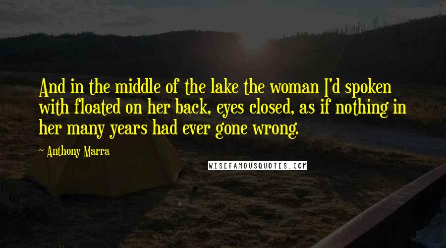 Anthony Marra Quotes: And in the middle of the lake the woman I'd spoken with floated on her back, eyes closed, as if nothing in her many years had ever gone wrong.