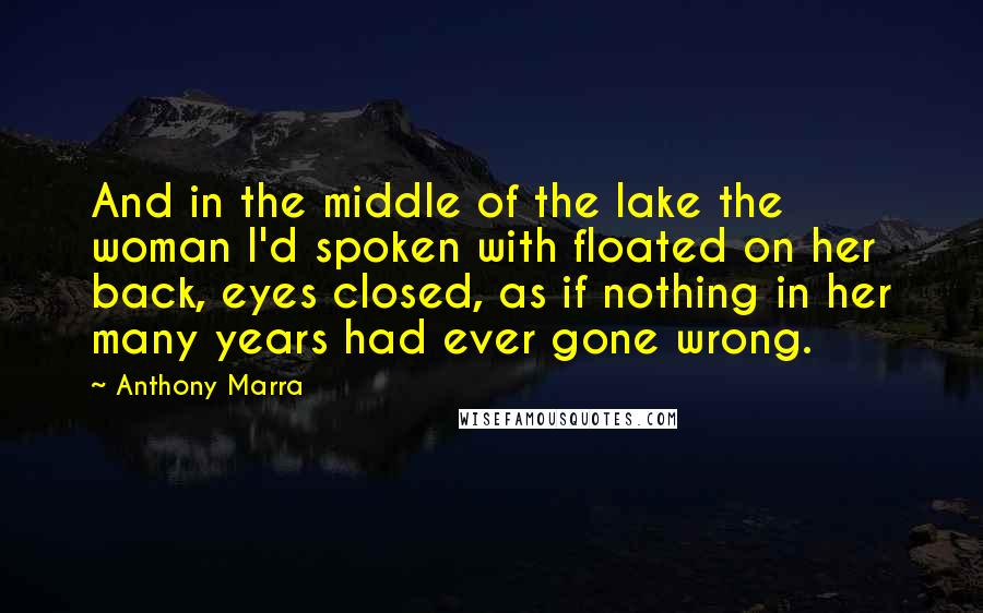 Anthony Marra Quotes: And in the middle of the lake the woman I'd spoken with floated on her back, eyes closed, as if nothing in her many years had ever gone wrong.