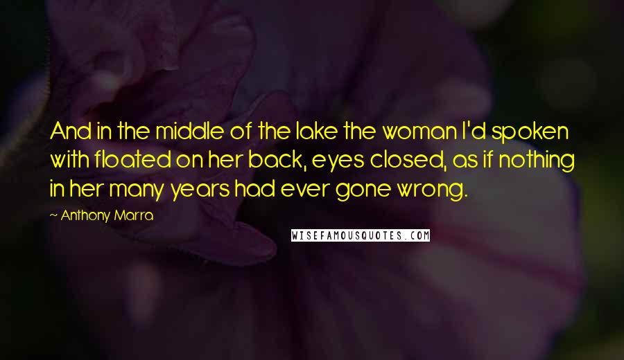 Anthony Marra Quotes: And in the middle of the lake the woman I'd spoken with floated on her back, eyes closed, as if nothing in her many years had ever gone wrong.