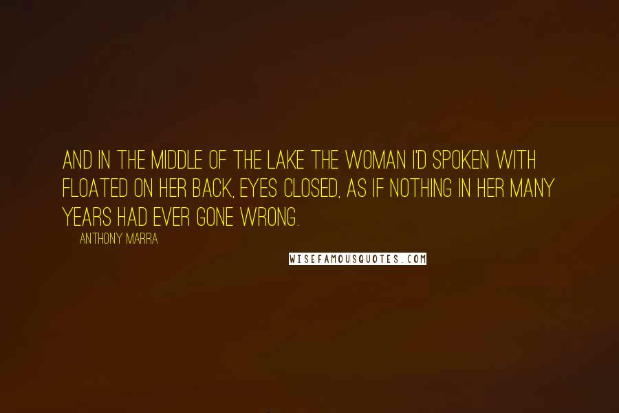 Anthony Marra Quotes: And in the middle of the lake the woman I'd spoken with floated on her back, eyes closed, as if nothing in her many years had ever gone wrong.