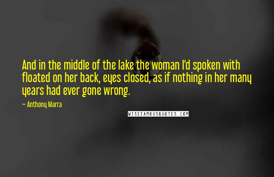 Anthony Marra Quotes: And in the middle of the lake the woman I'd spoken with floated on her back, eyes closed, as if nothing in her many years had ever gone wrong.