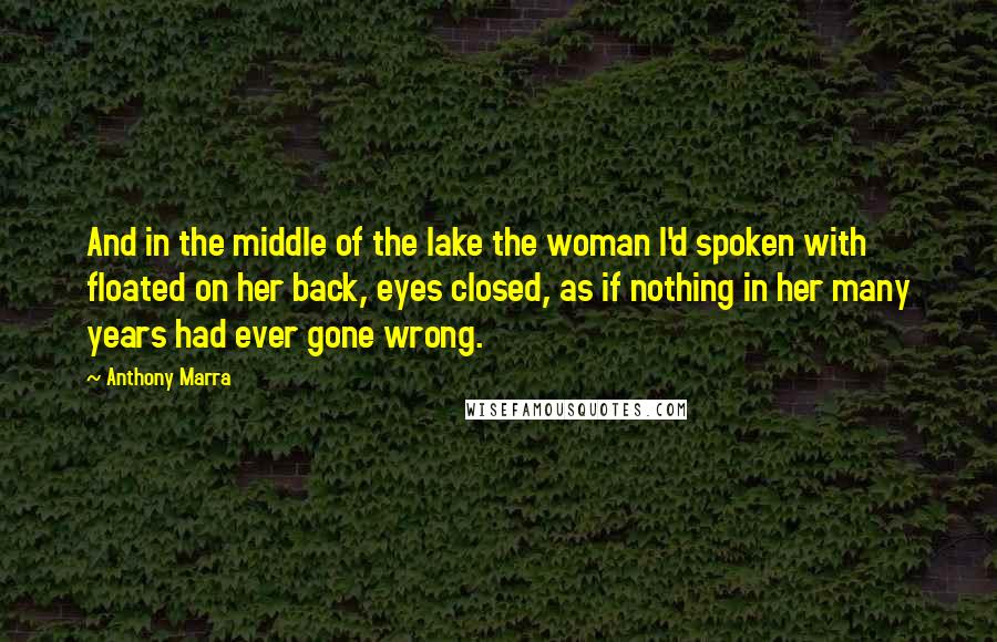 Anthony Marra Quotes: And in the middle of the lake the woman I'd spoken with floated on her back, eyes closed, as if nothing in her many years had ever gone wrong.