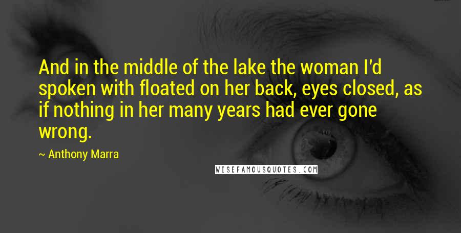 Anthony Marra Quotes: And in the middle of the lake the woman I'd spoken with floated on her back, eyes closed, as if nothing in her many years had ever gone wrong.