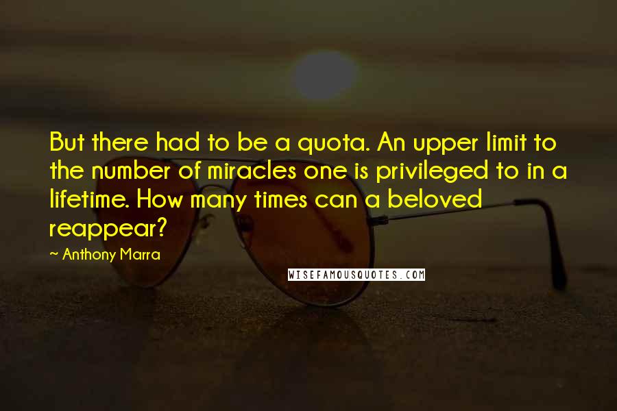 Anthony Marra Quotes: But there had to be a quota. An upper limit to the number of miracles one is privileged to in a lifetime. How many times can a beloved reappear?