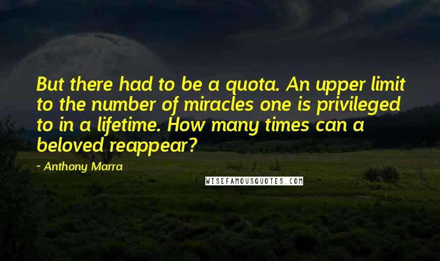 Anthony Marra Quotes: But there had to be a quota. An upper limit to the number of miracles one is privileged to in a lifetime. How many times can a beloved reappear?