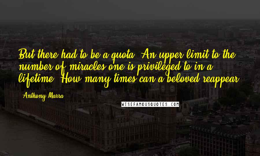 Anthony Marra Quotes: But there had to be a quota. An upper limit to the number of miracles one is privileged to in a lifetime. How many times can a beloved reappear?