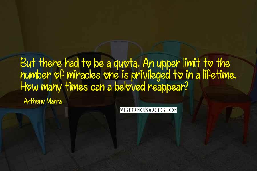 Anthony Marra Quotes: But there had to be a quota. An upper limit to the number of miracles one is privileged to in a lifetime. How many times can a beloved reappear?