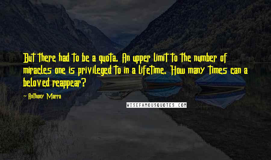 Anthony Marra Quotes: But there had to be a quota. An upper limit to the number of miracles one is privileged to in a lifetime. How many times can a beloved reappear?