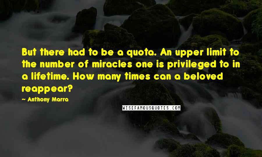Anthony Marra Quotes: But there had to be a quota. An upper limit to the number of miracles one is privileged to in a lifetime. How many times can a beloved reappear?