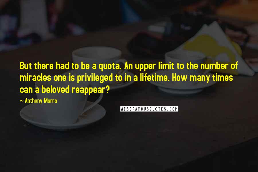 Anthony Marra Quotes: But there had to be a quota. An upper limit to the number of miracles one is privileged to in a lifetime. How many times can a beloved reappear?