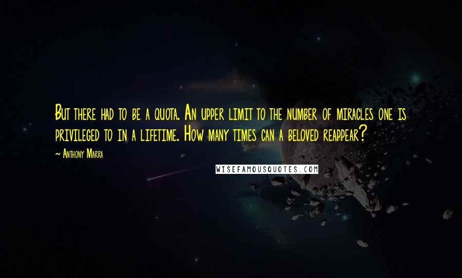 Anthony Marra Quotes: But there had to be a quota. An upper limit to the number of miracles one is privileged to in a lifetime. How many times can a beloved reappear?