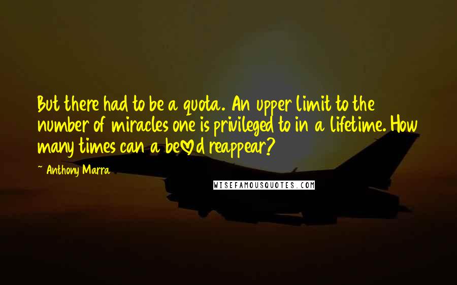 Anthony Marra Quotes: But there had to be a quota. An upper limit to the number of miracles one is privileged to in a lifetime. How many times can a beloved reappear?