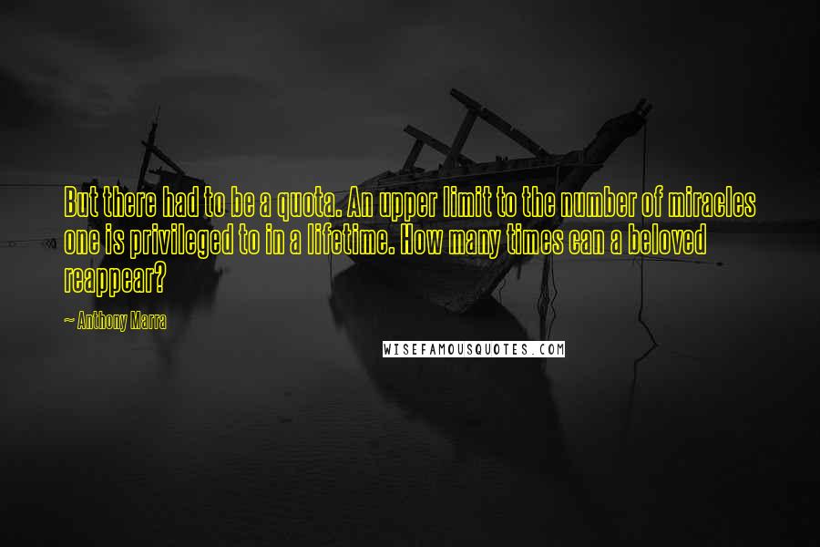 Anthony Marra Quotes: But there had to be a quota. An upper limit to the number of miracles one is privileged to in a lifetime. How many times can a beloved reappear?