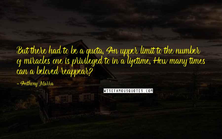 Anthony Marra Quotes: But there had to be a quota. An upper limit to the number of miracles one is privileged to in a lifetime. How many times can a beloved reappear?