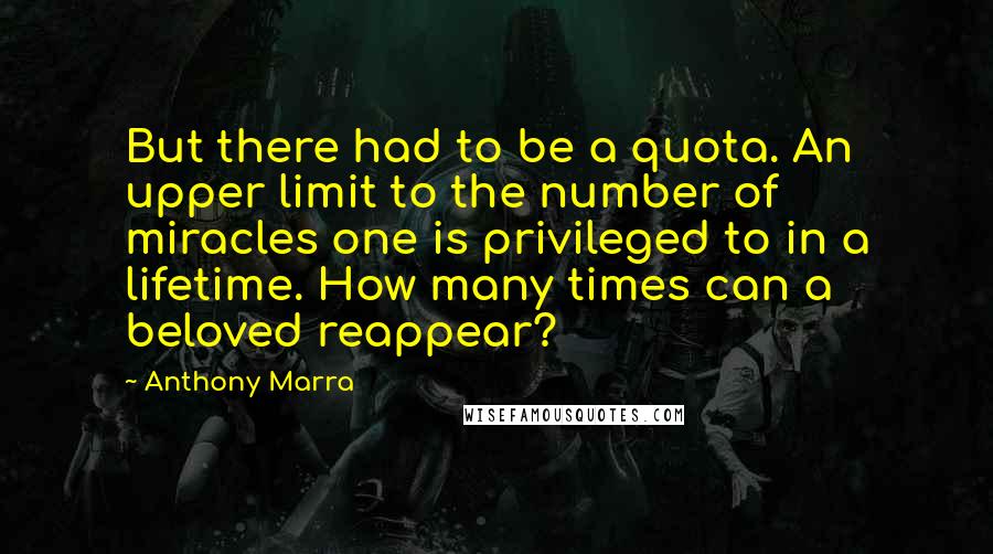 Anthony Marra Quotes: But there had to be a quota. An upper limit to the number of miracles one is privileged to in a lifetime. How many times can a beloved reappear?