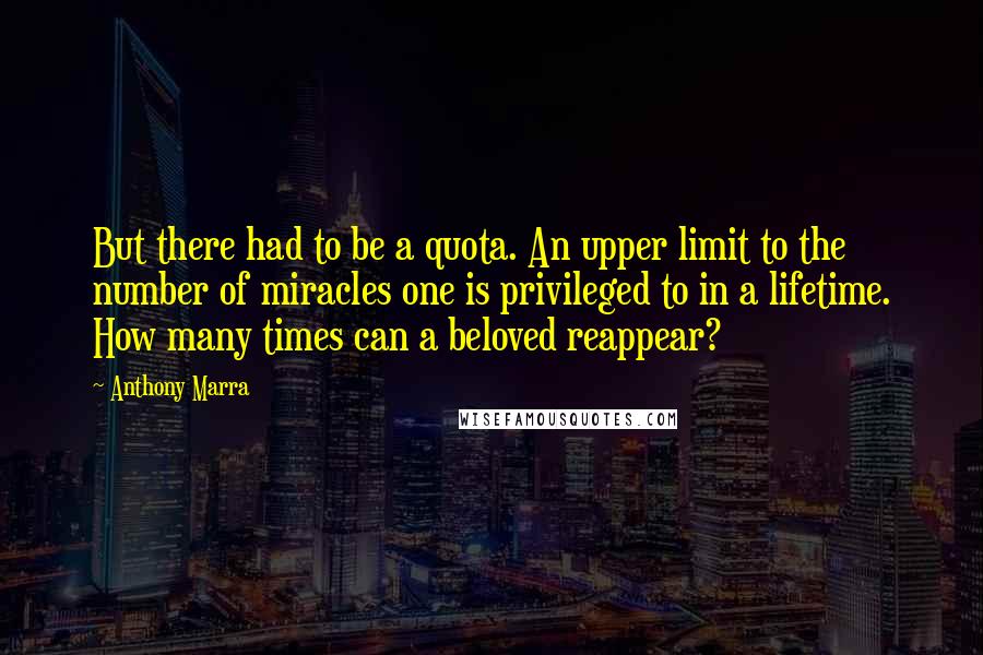 Anthony Marra Quotes: But there had to be a quota. An upper limit to the number of miracles one is privileged to in a lifetime. How many times can a beloved reappear?