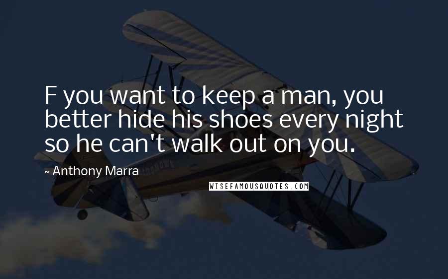 Anthony Marra Quotes: F you want to keep a man, you better hide his shoes every night so he can't walk out on you.