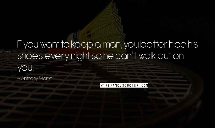 Anthony Marra Quotes: F you want to keep a man, you better hide his shoes every night so he can't walk out on you.