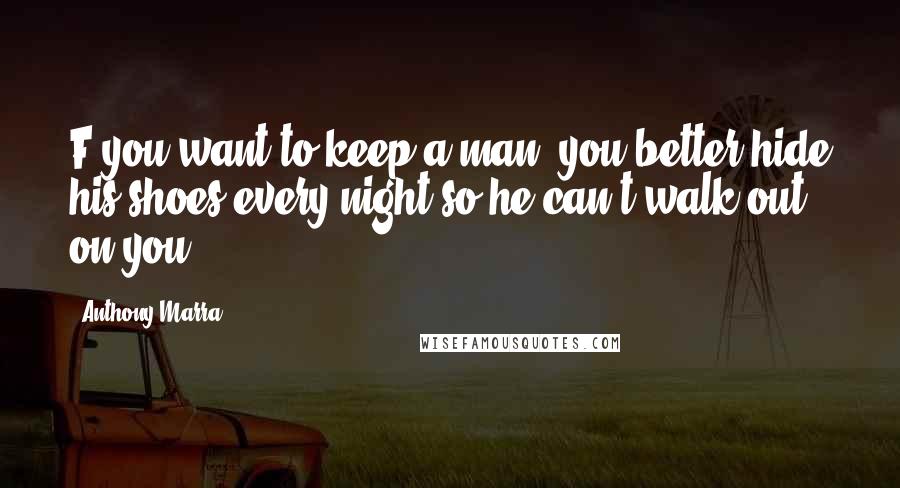Anthony Marra Quotes: F you want to keep a man, you better hide his shoes every night so he can't walk out on you.