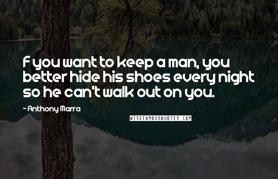 Anthony Marra Quotes: F you want to keep a man, you better hide his shoes every night so he can't walk out on you.
