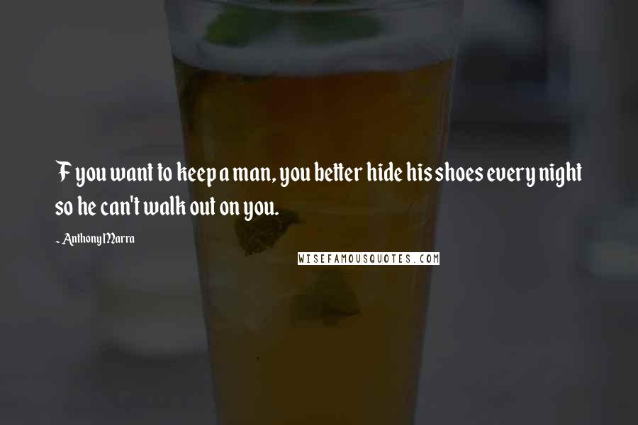 Anthony Marra Quotes: F you want to keep a man, you better hide his shoes every night so he can't walk out on you.
