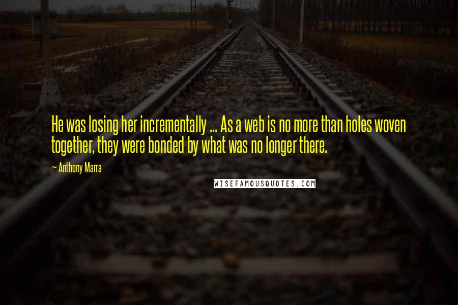 Anthony Marra Quotes: He was losing her incrementally ... As a web is no more than holes woven together, they were bonded by what was no longer there.