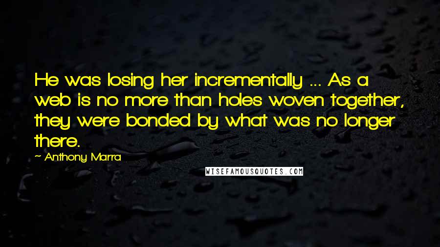 Anthony Marra Quotes: He was losing her incrementally ... As a web is no more than holes woven together, they were bonded by what was no longer there.