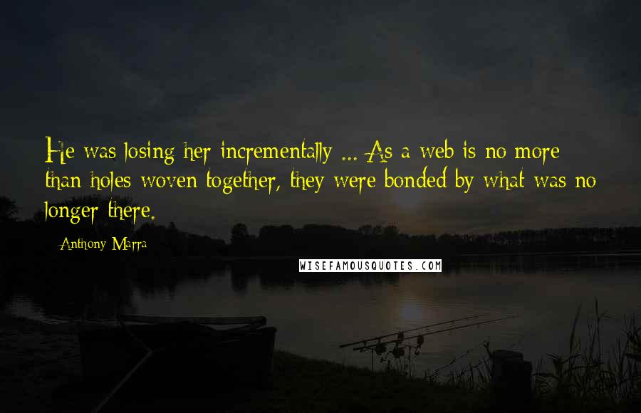 Anthony Marra Quotes: He was losing her incrementally ... As a web is no more than holes woven together, they were bonded by what was no longer there.