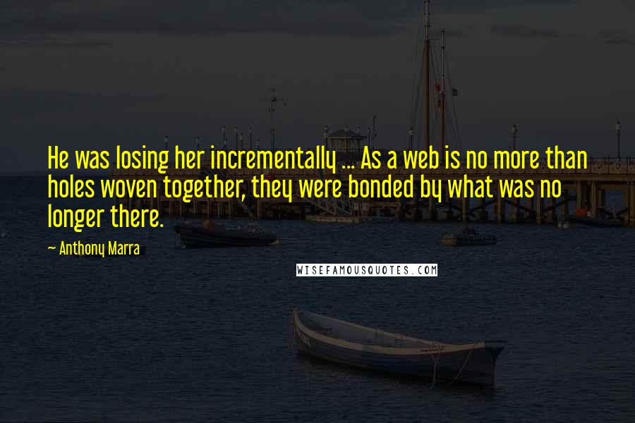 Anthony Marra Quotes: He was losing her incrementally ... As a web is no more than holes woven together, they were bonded by what was no longer there.