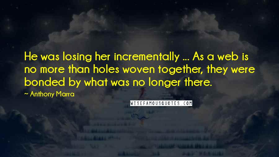 Anthony Marra Quotes: He was losing her incrementally ... As a web is no more than holes woven together, they were bonded by what was no longer there.