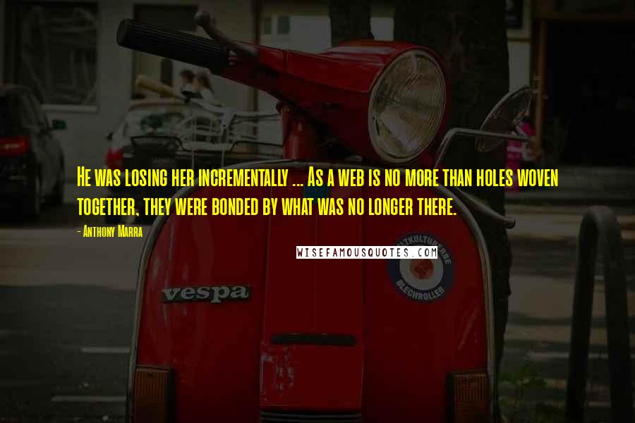 Anthony Marra Quotes: He was losing her incrementally ... As a web is no more than holes woven together, they were bonded by what was no longer there.