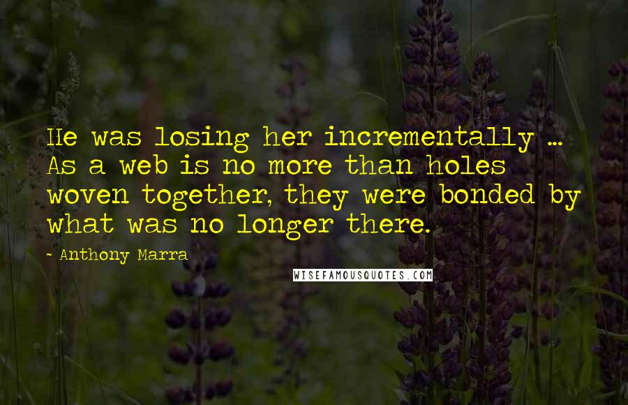 Anthony Marra Quotes: He was losing her incrementally ... As a web is no more than holes woven together, they were bonded by what was no longer there.