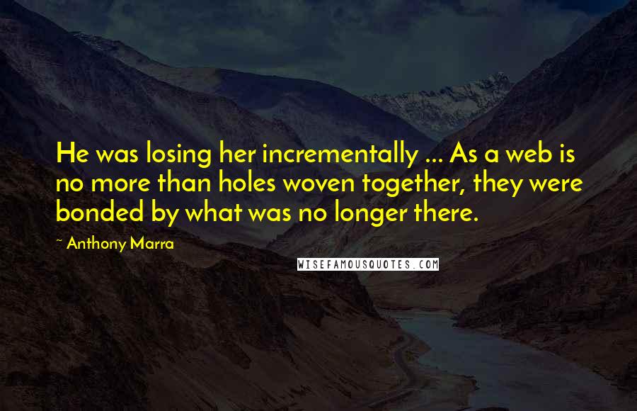Anthony Marra Quotes: He was losing her incrementally ... As a web is no more than holes woven together, they were bonded by what was no longer there.