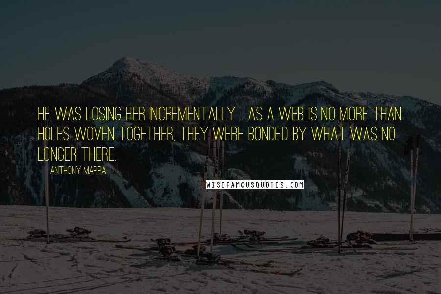 Anthony Marra Quotes: He was losing her incrementally ... As a web is no more than holes woven together, they were bonded by what was no longer there.