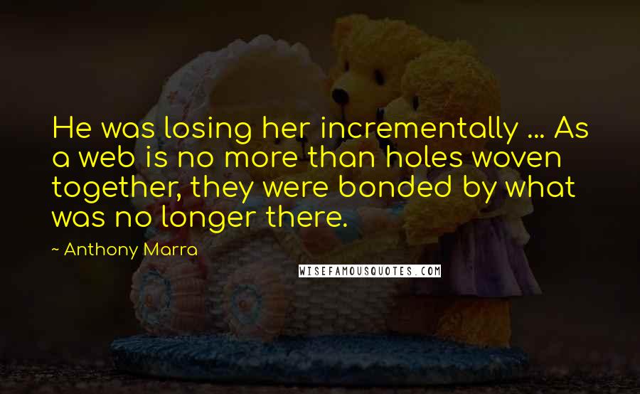 Anthony Marra Quotes: He was losing her incrementally ... As a web is no more than holes woven together, they were bonded by what was no longer there.