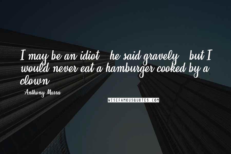 Anthony Marra Quotes: I may be an idiot," he said gravely, "but I would never eat a hamburger cooked by a clown.