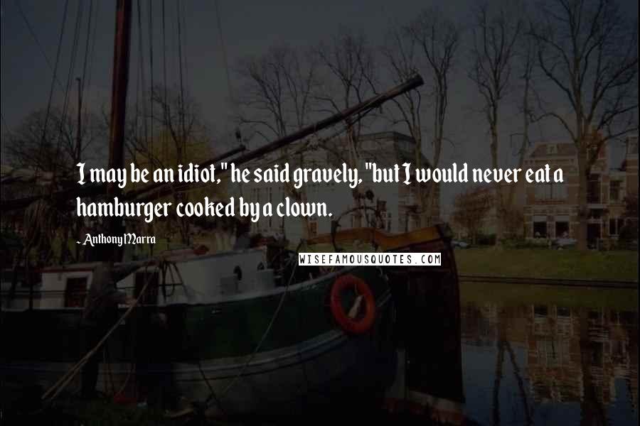 Anthony Marra Quotes: I may be an idiot," he said gravely, "but I would never eat a hamburger cooked by a clown.