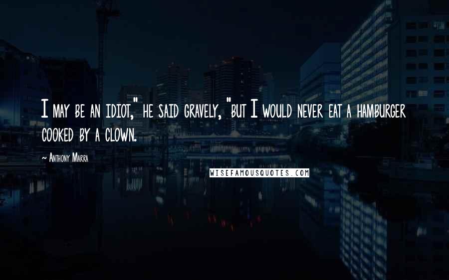 Anthony Marra Quotes: I may be an idiot," he said gravely, "but I would never eat a hamburger cooked by a clown.