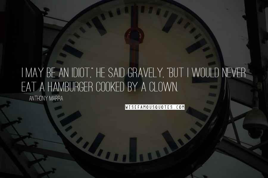 Anthony Marra Quotes: I may be an idiot," he said gravely, "but I would never eat a hamburger cooked by a clown.