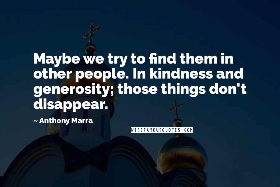 Anthony Marra Quotes: Maybe we try to find them in other people. In kindness and generosity; those things don't disappear.