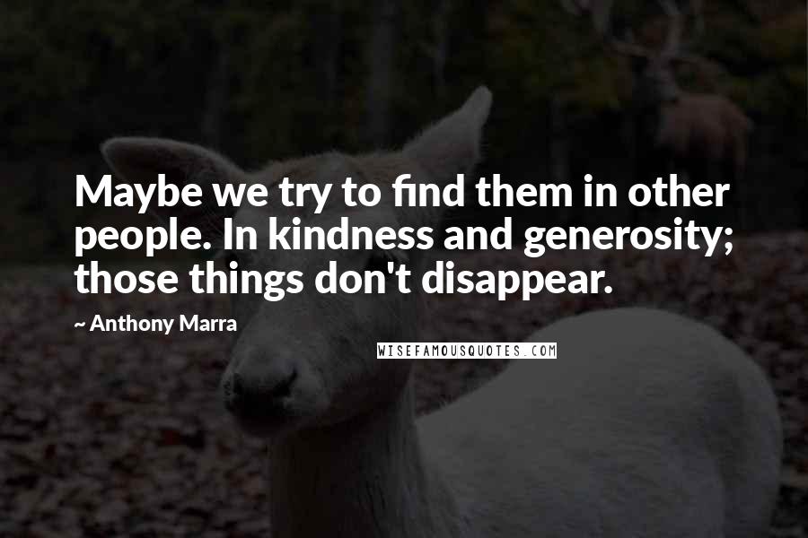 Anthony Marra Quotes: Maybe we try to find them in other people. In kindness and generosity; those things don't disappear.