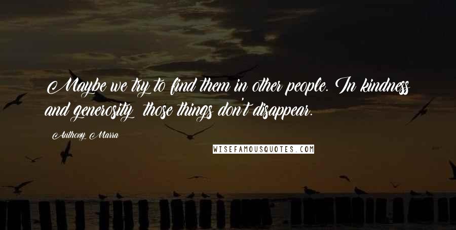 Anthony Marra Quotes: Maybe we try to find them in other people. In kindness and generosity; those things don't disappear.