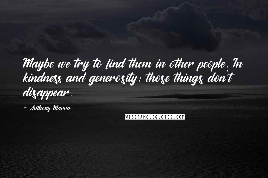 Anthony Marra Quotes: Maybe we try to find them in other people. In kindness and generosity; those things don't disappear.