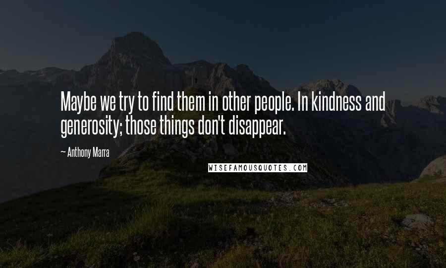 Anthony Marra Quotes: Maybe we try to find them in other people. In kindness and generosity; those things don't disappear.
