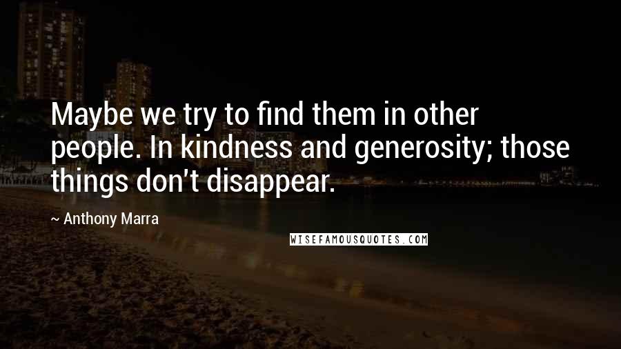 Anthony Marra Quotes: Maybe we try to find them in other people. In kindness and generosity; those things don't disappear.