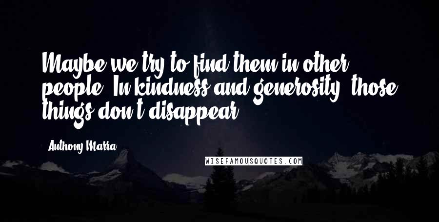 Anthony Marra Quotes: Maybe we try to find them in other people. In kindness and generosity; those things don't disappear.