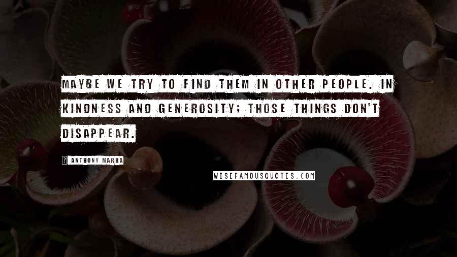 Anthony Marra Quotes: Maybe we try to find them in other people. In kindness and generosity; those things don't disappear.