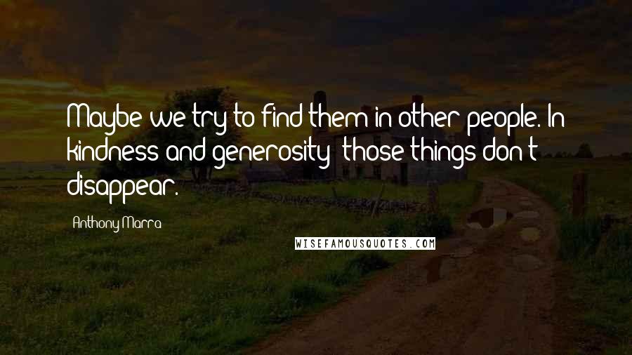 Anthony Marra Quotes: Maybe we try to find them in other people. In kindness and generosity; those things don't disappear.