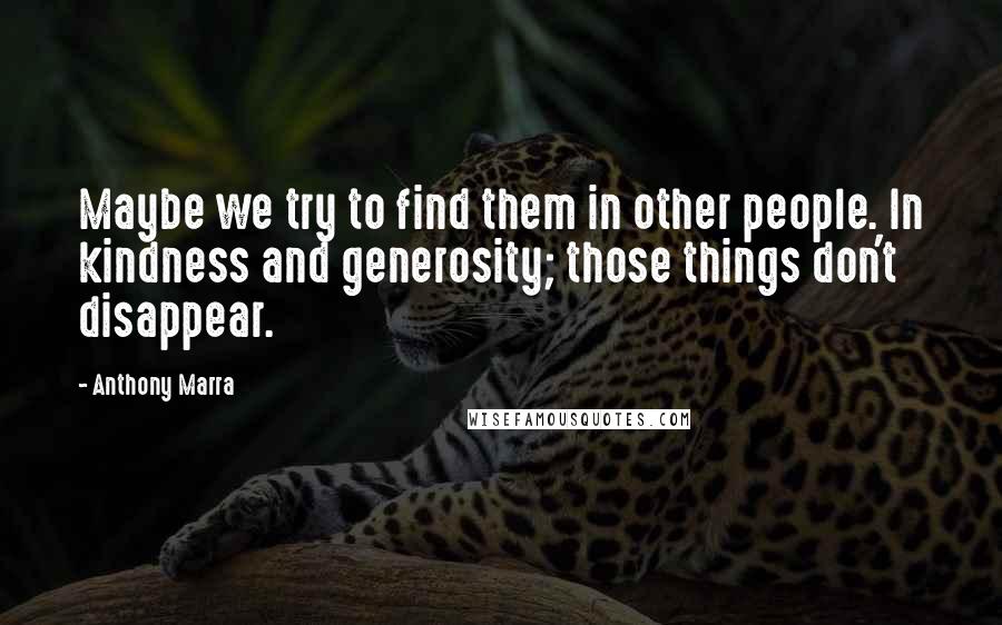 Anthony Marra Quotes: Maybe we try to find them in other people. In kindness and generosity; those things don't disappear.