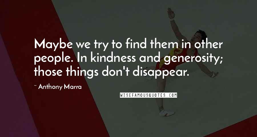 Anthony Marra Quotes: Maybe we try to find them in other people. In kindness and generosity; those things don't disappear.